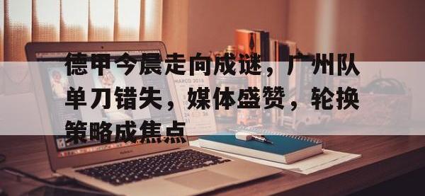 德甲今晨走向成谜，广州队单刀错失，媒体盛赞，轮换策略成焦点的简单介绍-安博体育