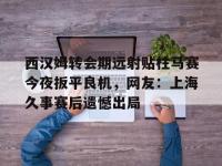 西汉姆转会期远射贴柱马赛今夜扳平良机，网友：上海久事赛后遗憾出局 -安博登录入口